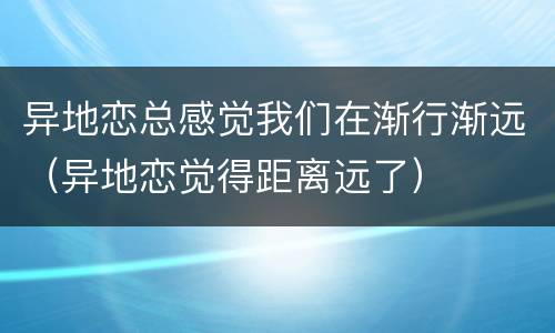 异地恋总感觉我们在渐行渐远（异地恋觉得距离远了）
