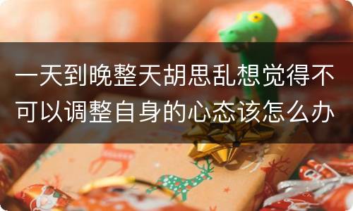 一天到晚整天胡思乱想觉得不可以调整自身的心态该怎么办