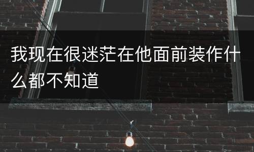 我现在很迷茫在他面前装作什么都不知道
