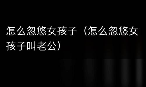 怎么忽悠女孩子（怎么忽悠女孩子叫老公）