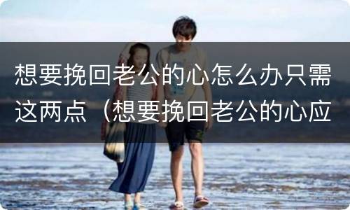 想要挽回老公的心怎么办只需这两点（想要挽回老公的心应该怎么做）