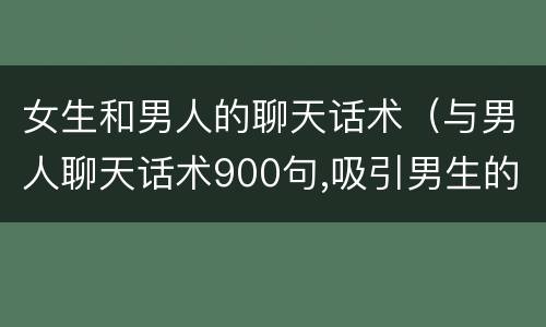 女生和男人的聊天话术（与男人聊天话术900句,吸引男生的聊天话术）