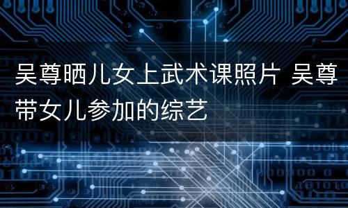 吴尊晒儿女上武术课照片 吴尊带女儿参加的综艺