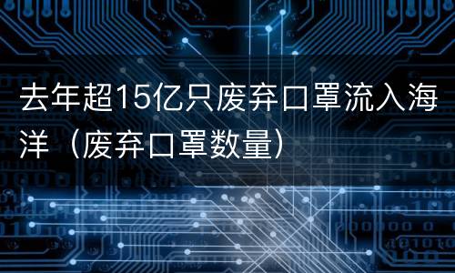 去年超15亿只废弃口罩流入海洋（废弃口罩数量）