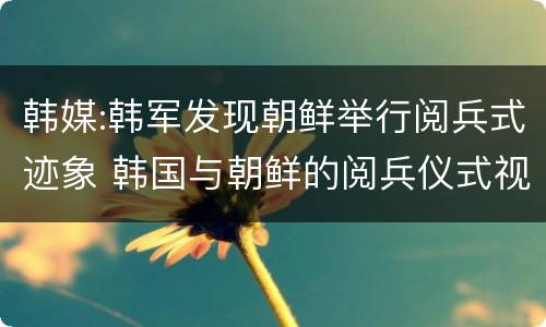 韩媒:韩军发现朝鲜举行阅兵式迹象 韩国与朝鲜的阅兵仪式视频