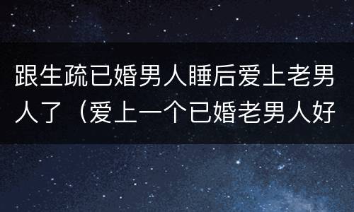 跟生疏已婚男人睡后爱上老男人了（爱上一个已婚老男人好累）