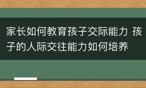 家长如何教育孩子交际能力 孩子的人际交往能力如何培养
