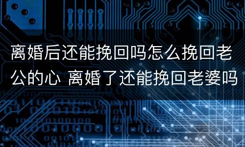 离婚后还能挽回吗怎么挽回老公的心 离婚了还能挽回老婆吗