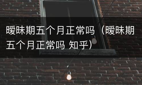 暧昧期五个月正常吗（暧昧期五个月正常吗 知乎）