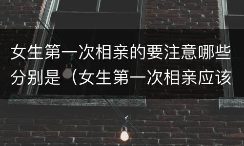女生第一次相亲的要注意哪些分别是（女生第一次相亲应该聊些什么话题）