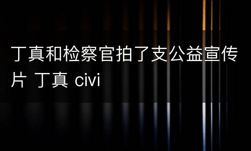 丁真和检察官拍了支公益宣传片 丁真 civi
