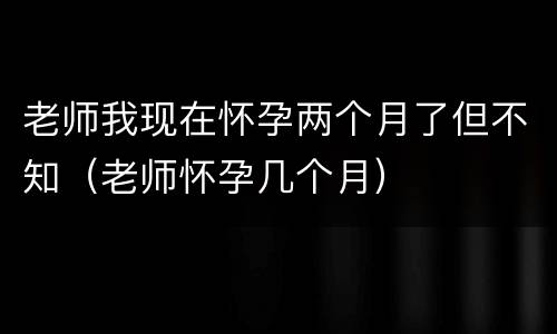 老师我现在怀孕两个月了但不知（老师怀孕几个月）