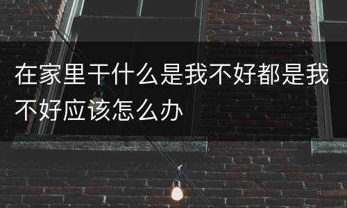 在家里干什么是我不好都是我不好应该怎么办
