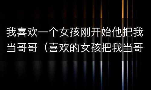 我喜欢一个女孩刚开始他把我当哥哥（喜欢的女孩把我当哥哥）