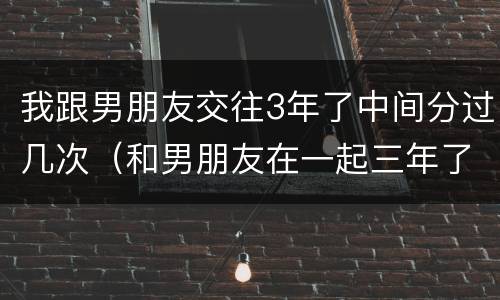我跟男朋友交往3年了中间分过几次（和男朋友在一起三年了但是想分手了）