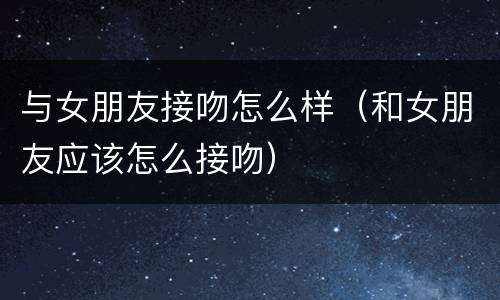 与女朋友接吻怎么样（和女朋友应该怎么接吻）