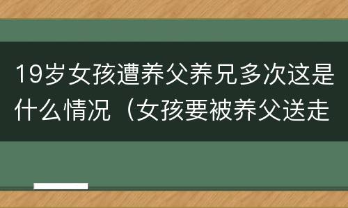 19岁女孩遭养父养兄多次这是什么情况（女孩要被养父送走完美告白）