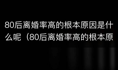 80后离婚率高的根本原因是什么呢（80后离婚率高的根本原因是什么呢视频）
