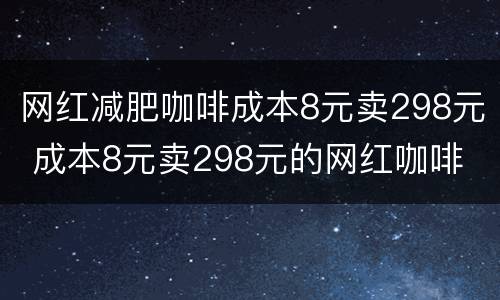 网红减肥咖啡成本8元卖298元 成本8元卖298元的网红咖啡