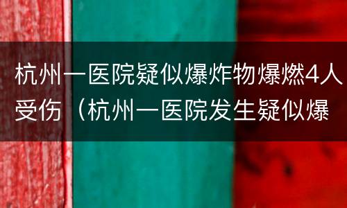 杭州一医院疑似爆炸物爆燃4人受伤（杭州一医院发生疑似爆炸物爆燃事件）