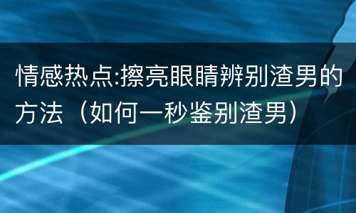 情感热点:擦亮眼睛辨别渣男的方法（如何一秒鉴别渣男）