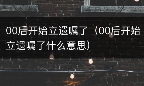 00后开始立遗嘱了（00后开始立遗嘱了什么意思）