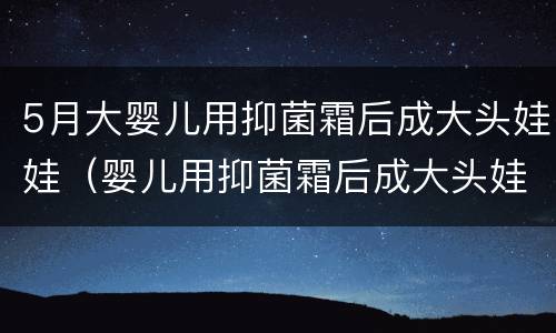5月大婴儿用抑菌霜后成大头娃娃（婴儿用抑菌霜后成大头娃娃 多方发声汇总）