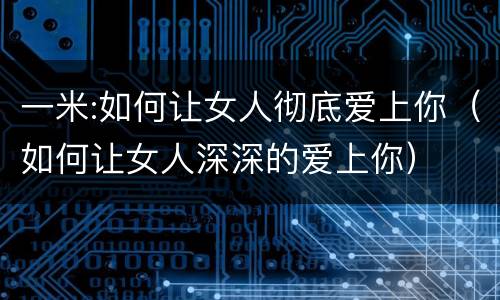 一米:如何让女人彻底爱上你（如何让女人深深的爱上你）