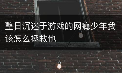 整日沉迷于游戏的网瘾少年我该怎么拯救他