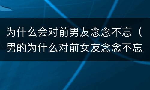为什么会对前男友念念不忘（男的为什么对前女友念念不忘）