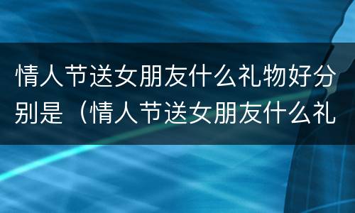 情人节送女朋友什么礼物好分别是（情人节送女朋友什么礼物好?）