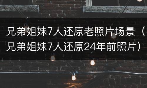 兄弟姐妹7人还原老照片场景（兄弟姐妹7人还原24年前照片）