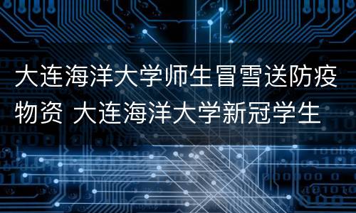 大连海洋大学师生冒雪送防疫物资 大连海洋大学新冠学生