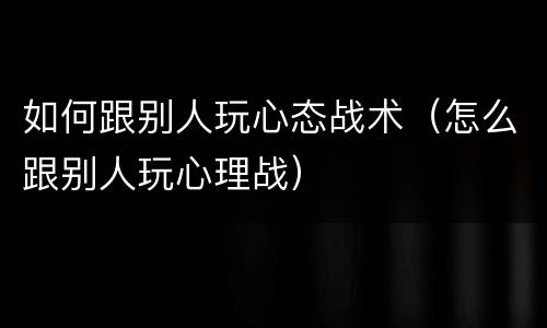 如何跟别人玩心态战术（怎么跟别人玩心理战）