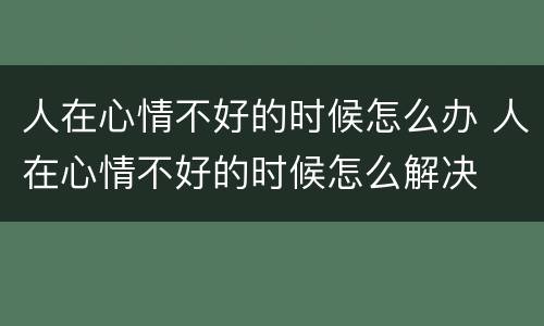 人在心情不好的时候怎么办 人在心情不好的时候怎么解决