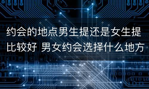 约会的地点男生提还是女生提比较好 男女约会选择什么地方比较好
