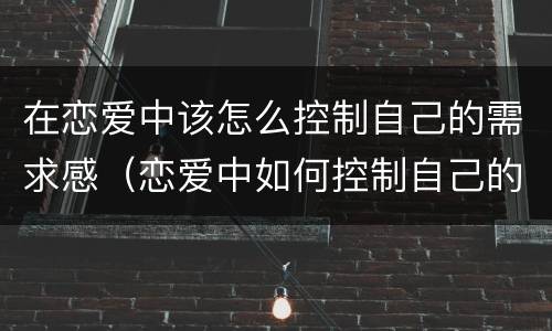 在恋爱中该怎么控制自己的需求感（恋爱中如何控制自己的情绪）