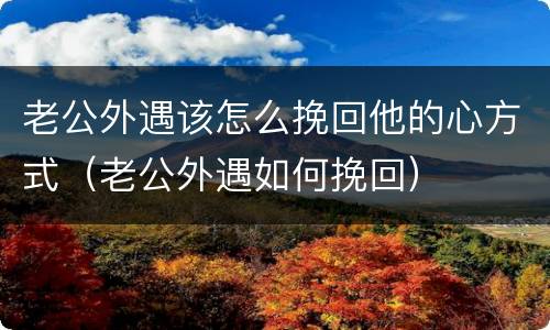 老公外遇该怎么挽回他的心方式（老公外遇如何挽回）