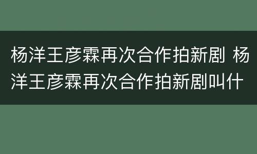 杨洋王彦霖再次合作拍新剧 杨洋王彦霖再次合作拍新剧叫什么