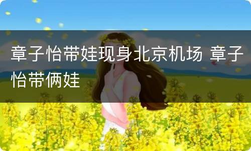 章子怡带娃现身北京机场 章子怡带俩娃
