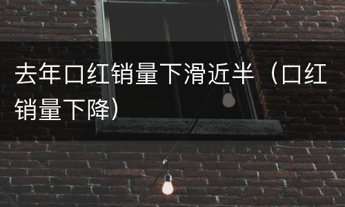 去年口红销量下滑近半（口红销量下降）