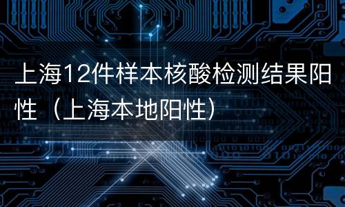 上海12件样本核酸检测结果阳性（上海本地阳性）