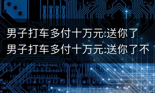 男子打车多付十万元:送你了 男子打车多付十万元:送你了不要了