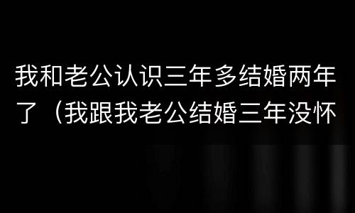 我和老公认识三年多结婚两年了（我跟我老公结婚三年没怀孕,我该怎么办）