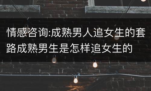 情感咨询:成熟男人追女生的套路成熟男生是怎样追女生的