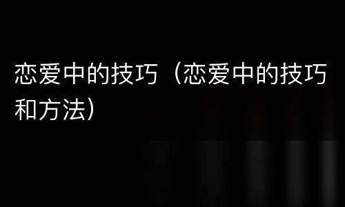 恋爱中的技巧（恋爱中的技巧和方法）