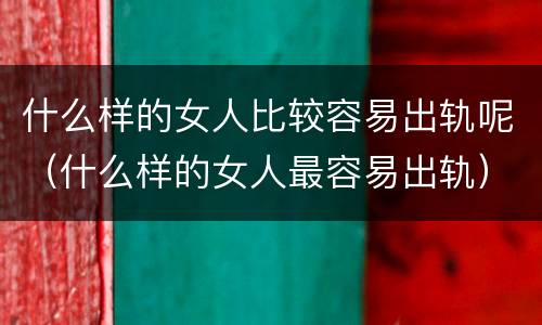 什么样的女人比较容易出轨呢（什么样的女人最容易出轨）
