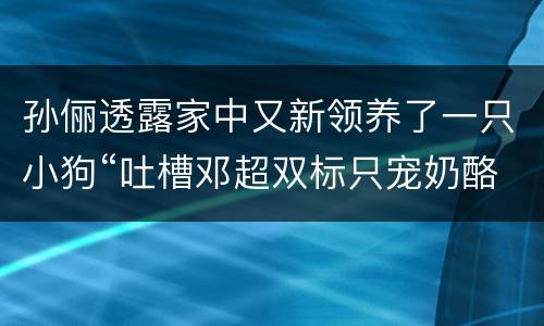 孙俪透露家中又新领养了一只小狗“吐槽邓超双标只宠奶酪