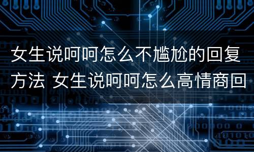 女生说呵呵怎么不尴尬的回复方法 女生说呵呵怎么高情商回复