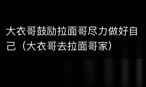 大衣哥鼓励拉面哥尽力做好自己（大衣哥去拉面哥家）